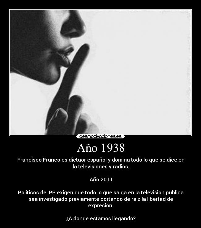 Año 1938 - Francisco Franco es dictaor español y domina todo lo que se dice en
la televisiones y radios.

Año 2011

Politicos del PP exigen que todo lo que salga en la television publica
sea investigado previamente cortando de raiz la libertad de
expresión.

¿A donde estamos llegando?