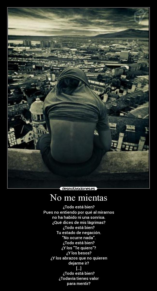 No me mientas - ¿Todo está bien?
Pues no entiendo por qué al mirarnos
no ha habido ni una sonrisa.
¿Qué dices de mis lágrimas?
¿Todo está bien?
Tu estado de negación.
No ocurre nada.
¿Todo está bien?
¿Y los Te quiero?
¿Y los besos?
¿Y los abrazos que no quieren
dejarme ir?
[...]
¿Todo está bien?
¿Todavía tienes valor
para mentir?
