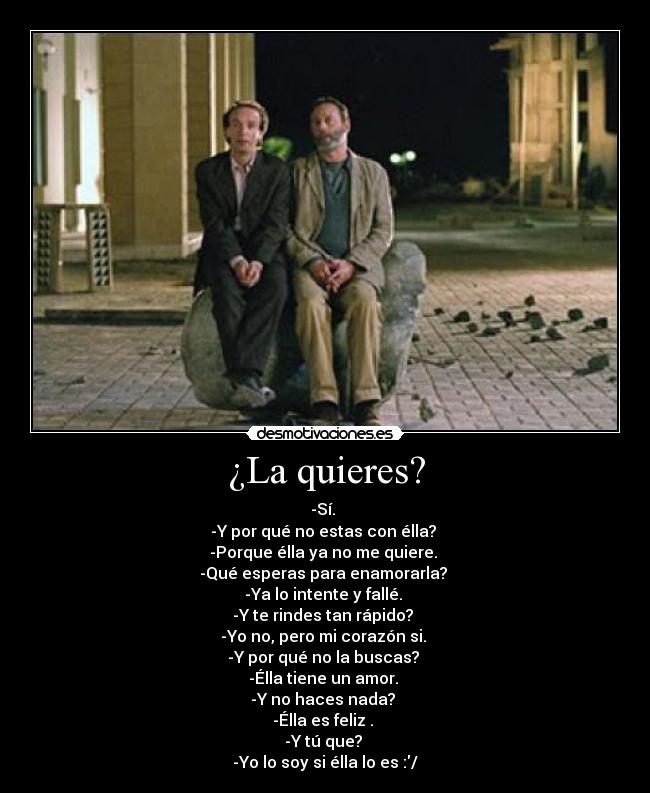 ¿La quieres? - -Sí.
-Y por qué no estas con élla?
-Porque élla ya no me quiere.
-Qué esperas para enamorarla?
-Ya lo intente y fallé.
-Y te rindes tan rápido?
-Yo no, pero mi corazón si.
-Y por qué no la buscas?
-Élla tiene un amor.
-Y no haces nada?
-Élla es feliz .
-Y tú que?
-Yo lo soy si élla lo es :/