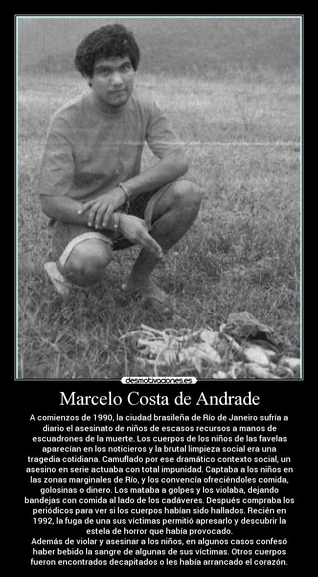 Marcelo Costa de Andrade - A comienzos de 1990, la ciudad brasileña de Río de Janeiro sufría a
diario el asesinato de niños de escasos recursos a manos de
escuadrones de la muerte. Los cuerpos de los niños de las favelas
aparecían en los noticieros y la brutal limpieza social era una
tragedia cotidiana. Camuflado por ese dramático contexto social, un
asesino en serie actuaba con total impunidad. Captaba a los niños en
las zonas marginales de Río, y los convencía ofreciéndoles comida,
golosinas o dinero. Los mataba a golpes y los violaba, dejando
bandejas con comida al lado de los cadáveres. Después compraba los
periódicos para ver si los cuerpos habían sido hallados. Recién en
1992, la fuga de una sus víctimas permitió apresarlo y descubrir la
estela de horror que había provocado.
Además de violar y asesinar a los niños, en algunos casos confesó
haber bebido la sangre de algunas de sus víctimas. Otros cuerpos
fueron encontrados decapitados o les había arrancado el corazón.