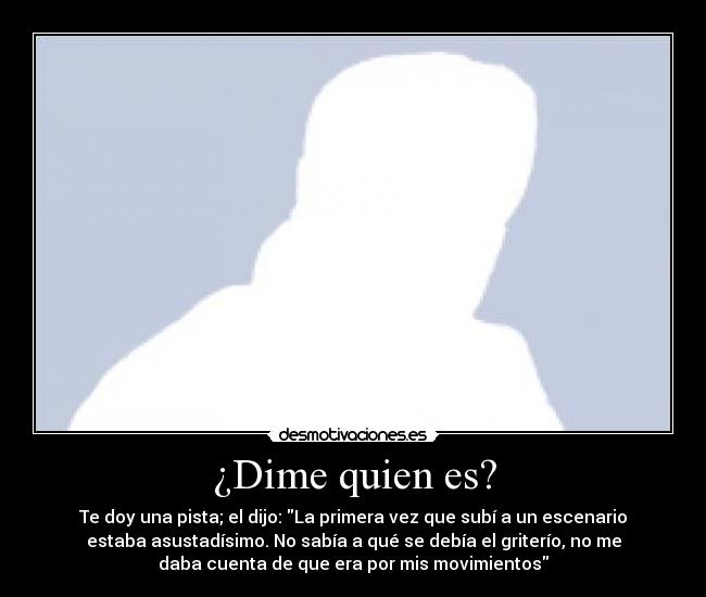 ¿Dime quien es? - Te doy una pista; el dijo: La primera vez que subí a un escenario
estaba asustadísimo. No sabía a qué se debía el griterío, no me
daba cuenta de que era por mis movimientos