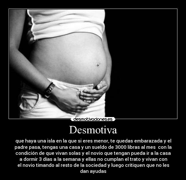 Desmotiva - que haya una isla en la que si eres menor, te quedas embarazada y el
padre pasa, tengas una casa y un sueldo de 3000 libras al mes  con la
condición de que vivan solas y el novio que tengan pueda ir a la casa
a dormir 3 días a la semana y ellas no cumplan el trato y vivan con
el novio timando al resto de la sociedad y luego critiquen que no les
dan ayudas