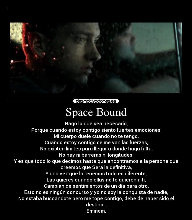 Space Bound - Hago lo que sea necesario,
Porque cuando estoy contigo siento fuertes emociones,
Mi cuerpo duele cuando no te tengo,
Cuando estoy contigo se me van las fuerzas,
No existen límites para llegar a donde haga falta,
No hay ni barreras ni longitudes,
Y es que todo lo que decimos hasta que encontramos a la persona que
creemos que Será la definitiva,
Y una vez que la tenemos todo es diferente,
Las quieres cuando ellas no te quieren a ti,
Cambian de sentimientos de un día para otro,
Esto no es ningún concurso y yo no soy la conquista de nadie,
No estaba buscándote pero me tope contigo, debe de haber sido el
destino...
Eminem.