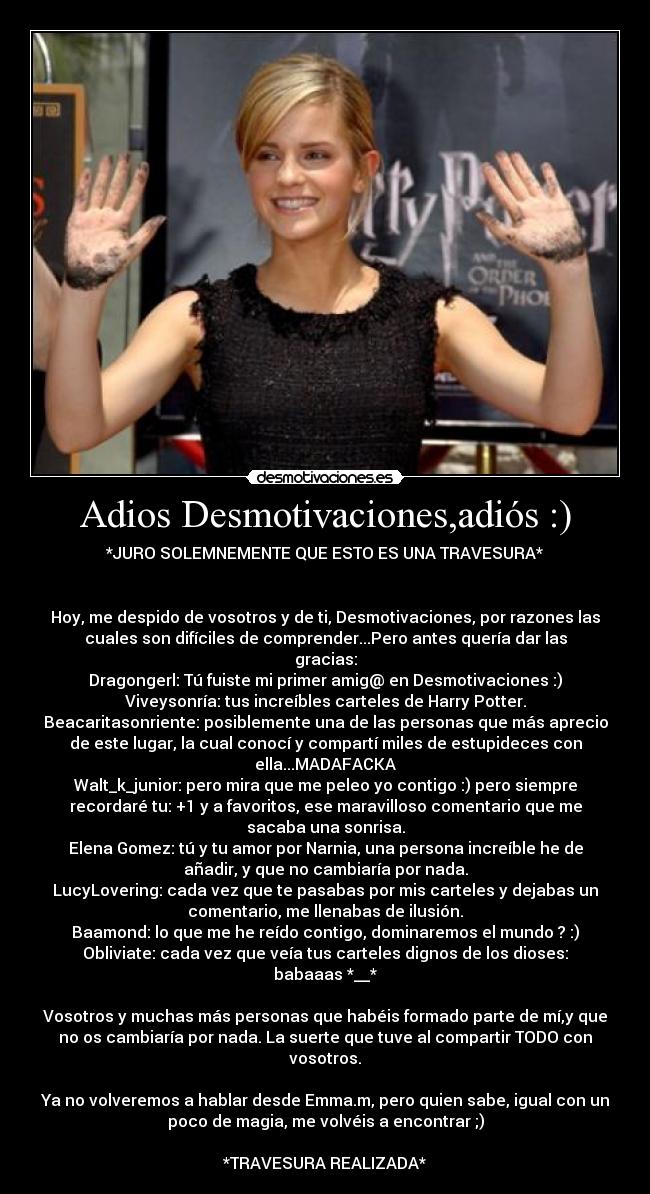 Adios Desmotivaciones,adiós :) - *JURO SOLEMNEMENTE QUE ESTO ES UNA TRAVESURA*
Hoy, me despido de vosotros y de ti, Desmotivaciones, por razones las
cuales son difíciles de comprender...Pero antes quería dar las
gracias:
Dragongerl: Tú fuiste mi primer amig@ en Desmotivaciones :)
Viveysonría: tus increíbles carteles de Harry Potter.
Beacaritasonriente: posiblemente una de las personas que más aprecio
de este lugar, la cual conocí y compartí miles de estupideces con
ella...MADAFACKA
Walt_k_junior: pero mira que me peleo yo contigo :) pero siempre
recordaré tu: +1 y a favoritos, ese maravilloso comentario que me
sacaba una sonrisa.
Elena Gomez: tú y tu amor por Narnia, una persona increíble he de
añadir, y que no cambiaría por nada.
LucyLovering: cada vez que te pasabas por mis carteles y dejabas un
comentario, me llenabas de ilusión.
Baamond: lo que me he reído contigo, dominaremos el mundo ? :)
Obliviate: cada vez que veía tus carteles dignos de los dioses:
babaaas *__*
Vosotros y muchas más personas que habéis formado parte de mí,y que
no os cambiaría por nada. La suerte que tuve al compartir TODO con
vosotros.
Ya no volveremos a hablar desde Emma.m, pero quien sabe, igual con un
poco de magia, me volvéis a encontrar ;)
*TRAVESURA REALIZADA*