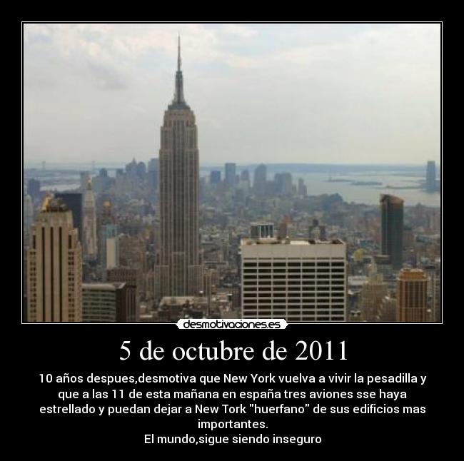 5 de octubre de 2011 - 10 años despues,desmotiva que New York vuelva a vivir la pesadilla y
que a las 11 de esta mañana en españa tres aviones sse haya
estrellado y puedan dejar a New Tork huerfano de sus edificios mas
importantes.
El mundo,sigue siendo inseguro