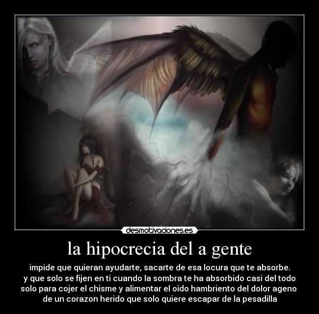 la hipocrecia del a gente - impide que quieran ayudarte, sacarte de esa locura que te absorbe.
y que solo se fijen en ti cuando la sombra te ha absorbido casi del todo
solo para cojer el chisme y alimentar el oido hambriento del dolor ageno
de un corazon herido que solo quiere escapar de la pesadilla
