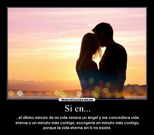 Si en... - ...el último minuto de mi vida viniera un ángel y me concediera vida
eterna o un minuto más contigo, escogería un minuto más contigo,
porque la vida eterna sin ti no existe.