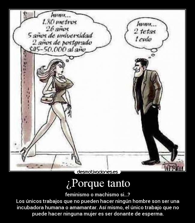 ¿Porque tanto - feminismo o machismo si...?
Los únicos trabajos que no pueden hacer ningún hombre son ser una
incubadora humana o amamantar. Así mismo, el único trabajo que no
puede hacer ninguna mujer es ser donante de esperma.