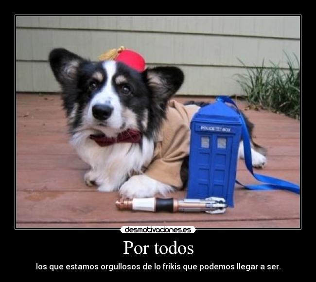 Por todos - los que estamos orgullosos de lo frikis que podemos llegar a ser.