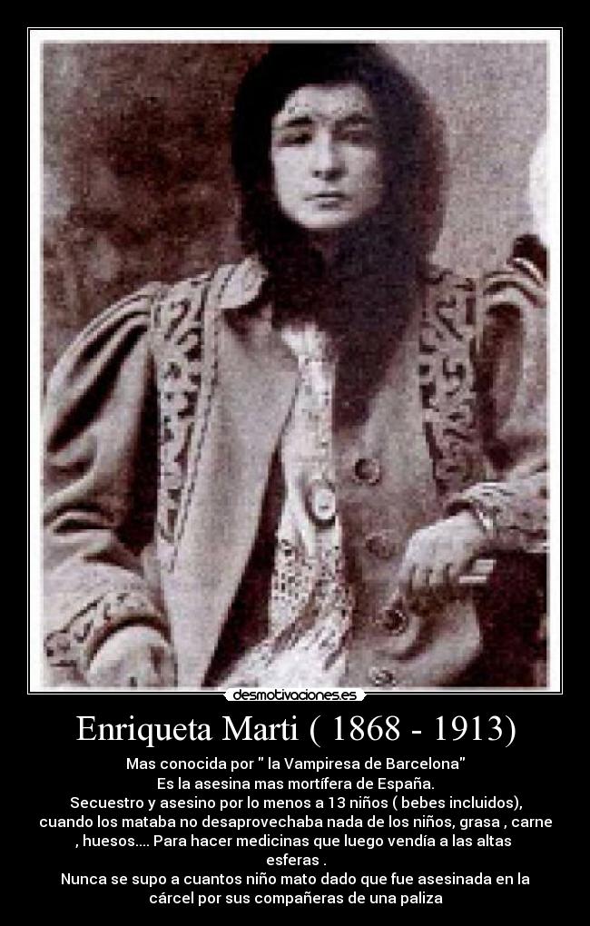 Enriqueta Marti ( 1868 - 1913) - Mas conocida por  la Vampiresa de Barcelona
Es la asesina mas mortífera de España.
Secuestro y asesino por lo menos a 13 niños ( bebes incluidos),
cuando los mataba no desaprovechaba nada de los niños, grasa , carne
, huesos.... Para hacer medicinas que luego vendía a las altas 
esferas .
Nunca se supo a cuantos niño mato dado que fue asesinada en la
cárcel por sus compañeras de una paliza