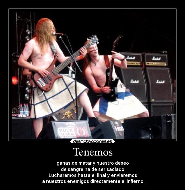 Tenemos - ganas de matar y nuestro deseo
de sangre ha de ser saciado.
Lucharemos hasta el final y enviaremos
a nuestros enemigos directamente al infierno.