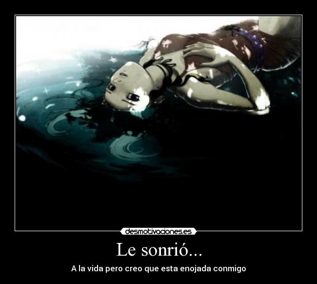 Le sonrió... - A la vida pero creo que esta enojada conmigo