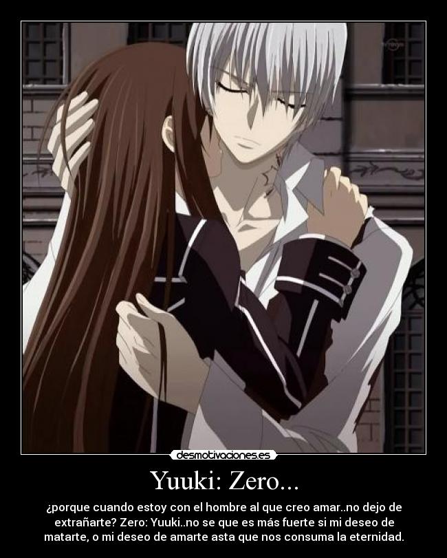 Yuuki: Zero... - ¿porque cuando estoy con el hombre al que creo amar..no dejo de
extrañarte? Zero: Yuuki..no se que es más fuerte si mi deseo de
matarte, o mi deseo de amarte asta que nos consuma la eternidad.