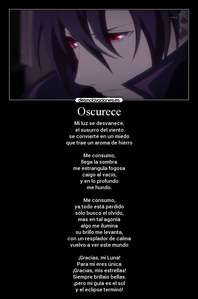 Oscurece - Mi luz se desvanece,
el susurro del viento
se convierte en un miedo
que trae un aroma de hierro
Me consumo,
llega la sombra
me estrangula fogosa
caigo al vacío,
y en lo profundo
me hundo.
Me consumo,
ya todo está perdido
sólo busco el olvido,
mas en tal agonía
algo me ilumina
su brillo me levanta,
con un resplador de calma
vuelvo a ver este mundo
¡Gracias, mi Luna!
Para mi eres única
¡Gracias, mis estrellas!
Siempre brillais bellas.
¡pero mi guía es el sol
y el eclipse terminó!