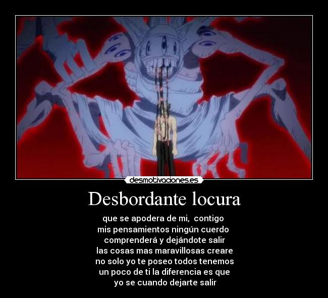 Desbordante locura - que se apodera de mi, contigo
mis pensamientos ningún cuerdo
comprenderá y dejándote salir
las cosas mas maravillosas creare
no solo yo te poseo todos tenemos
un poco de ti la diferencia es que
yo se cuando dejarte salir