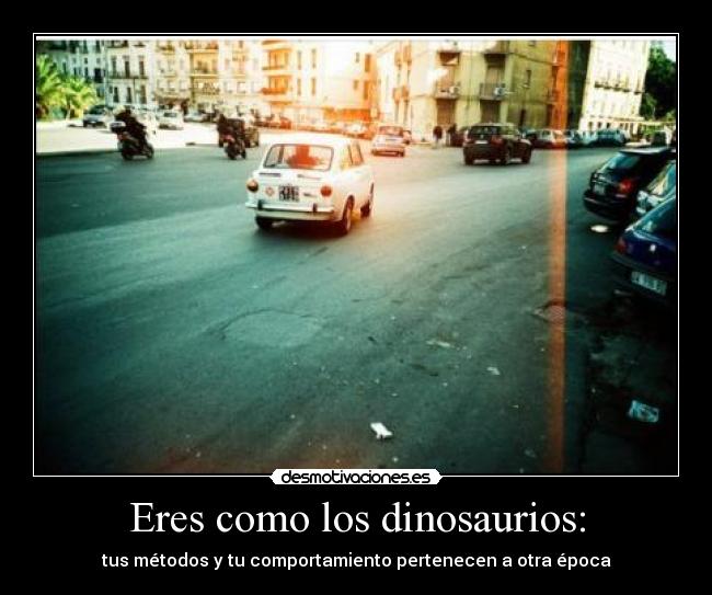 Eres como los dinosaurios: -