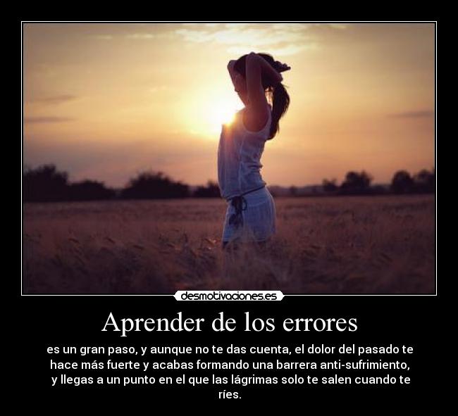 Aprender de los errores - es un gran paso, y aunque no te das cuenta, el dolor del pasado te
hace más fuerte y acabas formando una barrera anti-sufrimiento,
y llegas a un punto en el que las lágrimas solo te salen cuando te
ríes.