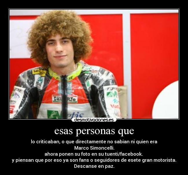 esas personas que - lo criticaban, o que directamente no sabian ni quien era
Marco Simoncelli.
ahora ponen su foto en su tuenti/facebook. 
y piensan que por eso ya son fans o seguidores de esete gran motorista.
Descanse en paz.