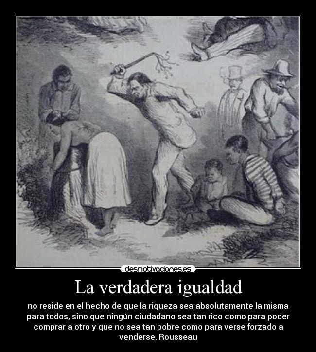 La verdadera igualdad - no reside en el hecho de que la riqueza sea absolutamente la misma
para todos, sino que ningún ciudadano sea tan rico como para poder
comprar a otro y que no sea tan pobre como para verse forzado a
venderse. Rousseau