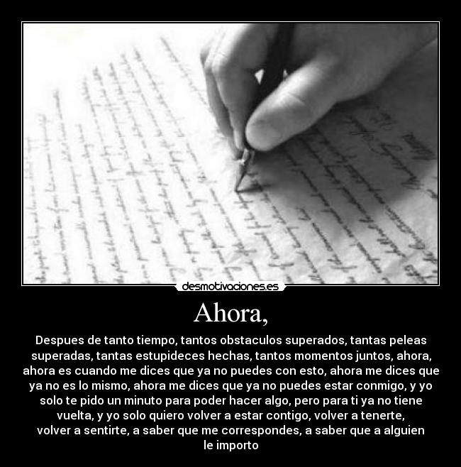 Ahora, - Despues de tanto tiempo, tantos obstaculos superados, tantas peleas
superadas, tantas estupideces hechas, tantos momentos juntos, ahora,
ahora es cuando me dices que ya no puedes con esto, ahora me dices que
ya no es lo mismo, ahora me dices que ya no puedes estar conmigo, y yo
solo te pido un minuto para poder hacer algo, pero para ti ya no tiene
vuelta, y yo solo quiero volver a estar contigo, volver a tenerte,
volver a sentirte, a saber que me correspondes, a saber que a alguien
le importo
