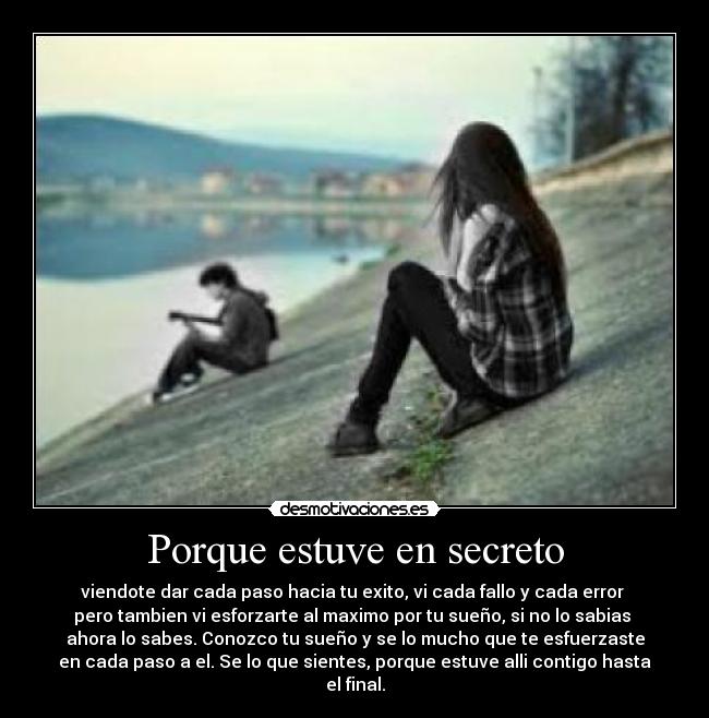 Porque estuve en secreto - viendote dar cada paso hacia tu exito, vi cada fallo y cada error
pero tambien vi esforzarte al maximo por tu sueño, si no lo sabias
ahora lo sabes. Conozco tu sueño y se lo mucho que te esfuerzaste
en cada paso a el. Se lo que sientes, porque estuve alli contigo hasta el final.