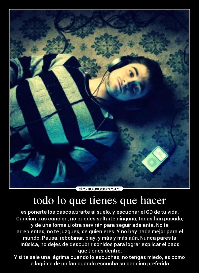 todo lo que tienes que hacer - es ponerte los cascos,tirarte al suelo, y escuchar el CD de tu vida.
Canción tras canción, no puedes saltarte ninguna, todas han pasado,
y de una forma u otra servirán para seguir adelante. No te
arrepientas, no te juzgues, se quien eres. Y no hay nada mejor para el
mundo. Pausa, rebobinar, play, y más y más aún. Nunca pares la
música, no dejes de descubrir sonidos para lograr explicar el caos
que tienes dentro.
Y si te sale una lágrima cuando lo escuchas, no tengas miedo, es como
la lágrima de un fan cuando escucha su canción preferida.