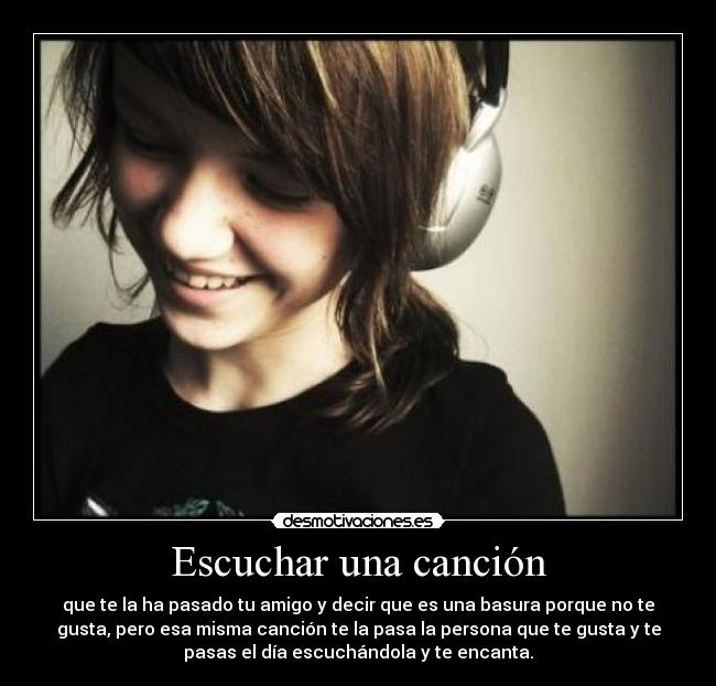 Escuchar una canción - que te la ha pasado tu amigo y decir que es una basura porque no te
gusta, pero esa misma canción te la pasa la persona que te gusta y te
pasas el día escuchándola y te encanta.