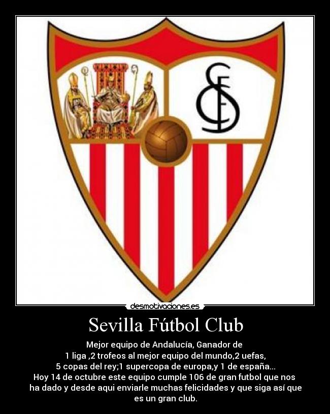Sevilla Fútbol Club - Mejor equipo de Andalucía, Ganador de 
1 liga ,2 trofeos al mejor equipo del mundo,2 uefas,
5 copas del rey;1 supercopa de europa,y 1 de españa...
Hoy 14 de octubre este equipo cumple 106 de gran futbol que nos 
ha dado y desde aqui enviarle muchas felicidades y que siga así que
es un gran club.