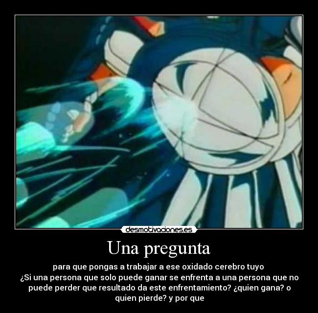 Una pregunta - para que pongas a trabajar a ese oxidado cerebro tuyo 
¿Si una persona que solo puede ganar se enfrenta a una persona que no
puede perder que resultado da este enfrentamiento? ¿quien gana? o
quien pierde? y por que