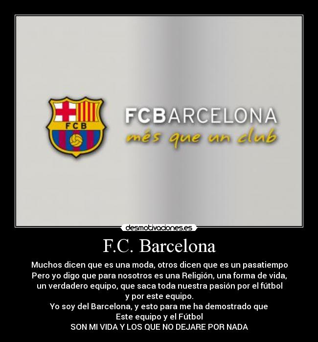 F.C. Barcelona - Muchos dicen que es una moda, otros dicen que es un pasatiempo
Pero yo digo que para nosotros es una Religión, una forma de vida,
un verdadero equipo, que saca toda nuestra pasión por el fútbol
y por este equipo.
Yo soy del Barcelona, y esto para me ha demostrado que
Este equipo y el Fútbol
SON MI VIDA Y LOS QUE NO DEJARE POR NADA