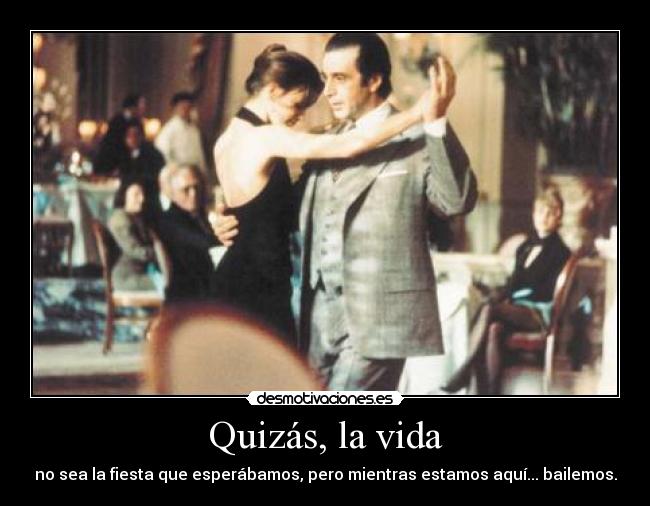 Quizás, la vida - no sea la fiesta que esperábamos, pero mientras estamos aquí... bailemos.