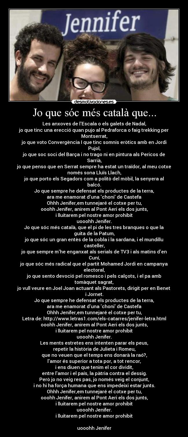 Jo que sóc més català que... - Les anxoves de lEscala o els galets de Nadal,
jo que tinc una erecció quan pujo al Pedraforca o faig trekking per
Montserrat,
jo que voto Convergència I que tinc somnis eròtics amb en Jordi
Pujol,
jo que soc soci del Barça i no trago ni en pintura als Pericos de
Sarrià,
jo que penso que en Serrat sempre ha estat un traïdor, al meu cotxe
només sona Lluïs Llach,
jo que porto els Segadors com a politò del mòbil, la senyera al
balcó.
Jo que sempre he defensat els productes de la terra,
ara me enamorat duna choni de Castefa
Ohhh Jenifer,em tunnejaré el cotxe per tu,
ooohh Jenifer, anirem al Pont Aeri els dos junts,
i lluitarem pel nostre amor prohibit
uooohh Jenifer.
Jo que sóc més català, que el pi de les tres branques o que la
guita de la Patum,
jo que sóc un gran entès de la cobla i la sardana, i el mundillu
casteller,
jo que sempre mhe enganxat als serials de TV3 i als matins den
Cuní,
jo que sóc més radical que el partit Mohamed Jordi en campanya
electoral,
jo que sento devoció pel romesco i pels calçots, i el pa amb
tomàquet sagrat,
jo vull veure en Joel Joan actuant als Pastorets, dirigit per en Benet
i Jornet.
Jo que sempre he defensat els productes de la terra,
ara me enamorat duna choni de Castefa
Ohhh Jenifer,em tunnejaré el cotxe per tu,
Letra de: http://www.letras1.com/els-catarres/jenifer-letra.html
ooohh Jenifer, anirem al Pont Aeri els dos junts,
i lluitarem pel nostre amor prohibit
uooohh Jenifer.
Les ments estretes ens intenten parar els peus,
repetir la història de Julieta i Romeu,
que no veuen que el temps ens donarà la raó?,
lamor és superior a tota por, a tot rencor,
i ens diuen que tenim el cor dividit,
entre lamor i el país, la pàtria contra el dessig.
Però jo no veig res pas, jo només veig el conjunt,
i no hi ha força humana que ens impedeixi estar junts.
Ohhh Jenifer,em tunnejaré el cotxe per tu,
ooohh Jenifer, anirem al Pont Aeri els dos junts,
i lluitarem pel nostre amor prohibit
uooohh Jenifer.
i lluitarem pel nostre amor prohibit

uooohh Jenifer