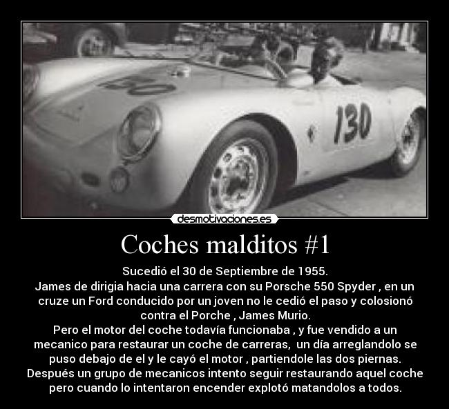 Coches malditos #1 - Sucedió el 30 de Septiembre de 1955.
James de dirigia hacia una carrera con su Porsche 550 Spyder , en un
cruze un Ford conducido por un joven no le cedió el paso y colosionó
contra el Porche , James Murio.
Pero el motor del coche todavía funcionaba , y fue vendido a un
mecanico para restaurar un coche de carreras, un día arreglandolo se
puso debajo de el y le cayó el motor , partiendole las dos piernas.
Después un grupo de mecanicos intento seguir restaurando aquel coche
pero cuando lo intentaron encender explotó matandolos a todos.