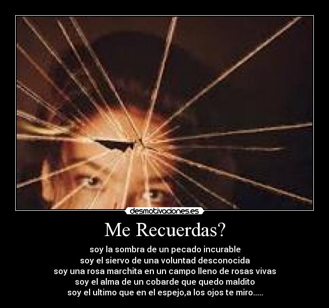 Me Recuerdas? - soy la sombra de un pecado incurable
soy el siervo de una voluntad desconocida
soy una rosa marchita en un campo lleno de rosas vivas
soy el alma de un cobarde que quedo maldito
soy el ultimo que en el espejo,a los ojos te miro.....