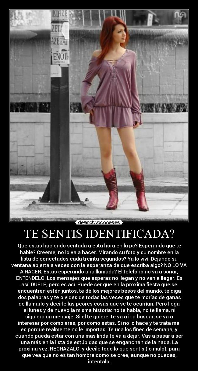 TE SENTIS IDENTIFICADA? - Que estás haciendo sentada a esta hora en la pc? Esperando que te
hable? Creeme, no lo va a hacer. Mirando su foto y su nombre en la
lista de conectados cada treinta segundos? Ya lo viví. Dejando su
ventana abierta a veces con la esperanza de que escriba algo? NO LO VA
A HACER. Estas esperando una llamada? El teléfono no va a sonar,
ENTENDELO. Los mensajes que esperas no llegan y no van a llegar. Es
así. DUELE, pero es así. Puede ser que en la próxima fiesta que se
encuentren estén juntos, te dé los mejores besos del mundo, te diga
dos palabras y te olvides de todas las veces que te morías de ganas
de llamarlo y decirle las peores cosas que se te ocurrían. Pero llega
el lunes y de nuevo la misma historia: no te habla, no te llama, ni
siquiera un mensaje. Si el te quiere: te va a ir a buscar, se va a
interesar por como eres, por como estas. Si no lo hace y te trata mal
es porque realmente no le importas. Te usa los fines de semana, y
cuando pueda estar con una mas linda te va a dejar. Vas a pasar a ser
una más en la lista de estúpidas que se enganchan de la nada. La
próxima vez, RECHAZALO, y decile todo lo que sentís (lo malo), para
que vea que no es tan hombre como se cree, aunque no puedas,
intentalo.