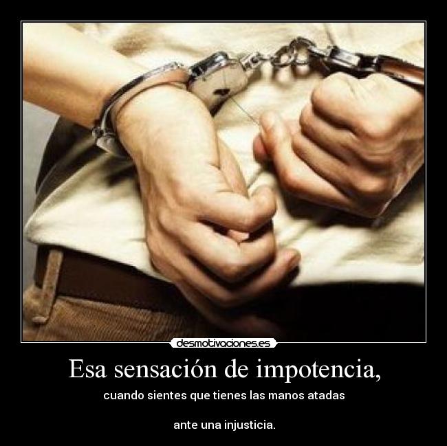 Esa sensación de impotencia, - cuando sientes que tienes las manos atadas
ante una injusticia.