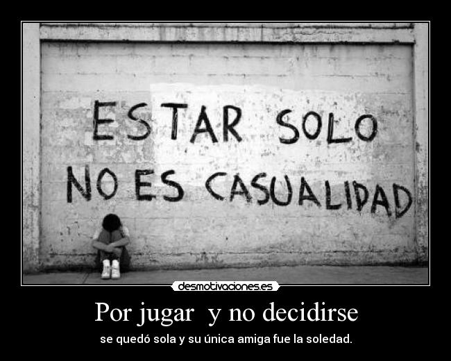Por jugar  y no decidirse - se quedó sola y su única amiga fue la soledad.