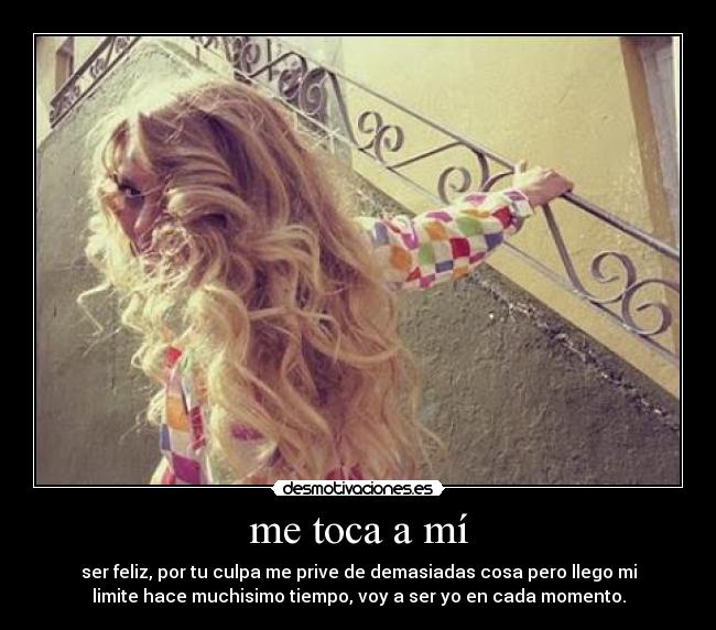 me toca a mí - ser feliz, por tu culpa me prive de demasiadas cosa pero llego mi
limite hace muchisimo tiempo, voy a ser yo en cada momento.