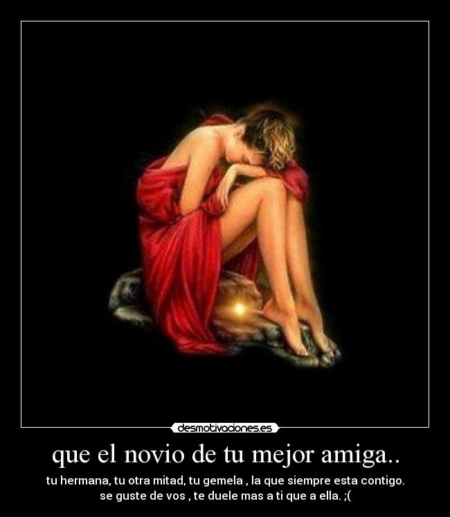 que el novio de tu mejor amiga.. - tu hermana, tu otra mitad, tu gemela , la que siempre esta contigo.
se guste de vos , te duele mas a ti que a ella. ;(