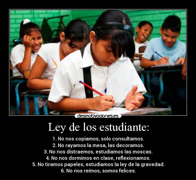 Ley de los estudiante: - 1. No nos copiamos, solo consultamos.
2. No rayamos la mesa, las decoramos.
3. No nos distraemos, estudiamos las moscas.
4. No nos dormimos en clase, reflexionamos.
5. No tiramos papeles, estudiamos la ley de la gravedad.
6. No nos reímos, somos felices.