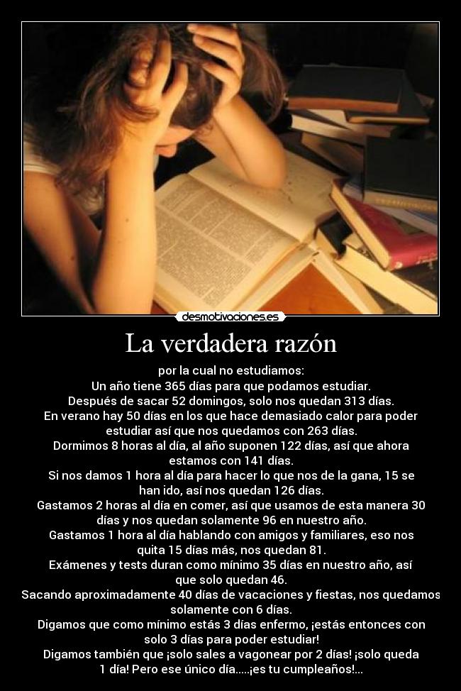 La verdadera razón - por la cual no estudiamos:
Un año tiene 365 días para que podamos estudiar.
Después de sacar 52 domingos, solo nos quedan 313 días.
En verano hay 50 días en los que hace demasiado calor para poder
estudiar así que nos quedamos con 263 días.
Dormimos 8 horas al día, al año suponen 122 días, así que ahora
estamos con 141 días.
Si nos damos 1 hora al día para hacer lo que nos de la gana, 15 se
han ido, así nos quedan 126 días.
Gastamos 2 horas al día en comer, así que usamos de esta manera 30
días y nos quedan solamente 96 en nuestro año.
Gastamos 1 hora al día hablando con amigos y familiares, eso nos
quita 15 días más, nos quedan 81.
Exámenes y tests duran como mínimo 35 días en nuestro año, así
que solo quedan 46.
Sacando aproximadamente 40 días de vacaciones y fiestas, nos quedamos
solamente con 6 días.
Digamos que como mínimo estás 3 días enfermo, ¡estás entonces con
solo 3 días para poder estudiar!
Digamos también que ¡solo sales a vagonear por 2 días! ¡solo queda
1 día! Pero ese único día.....¡es tu cumpleaños!...