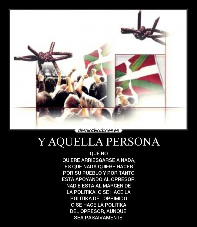 Y AQUELLA PERSONA - QUE NO
QUIERE ARRIESGARSE A NADA,
ES QUE NADA QUIERE HACER
POR SU PUEBLO Y POR TANTO
ESTA APOYANDO AL OPRESOR.
NADIE ESTA AL MARGEN DE
LA POLITIKA: O SE HACE LA
POLITIKA DEL OPRIMIDO
O SE HACE LA POLITIKA
DEL OPRESOR, AUNQUE
SEA PASAIVAMENTE.