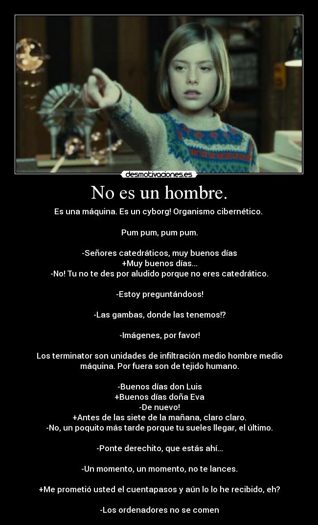 No es un hombre. - Es una máquina. Es un cyborg! Organismo cibernético.
Pum pum, pum pum.
-Señores catedráticos, muy buenos días
+Muy buenos días...
-No! Tu no te des por aludido porque no eres catedrático.
-Estoy preguntándoos!
-Las gambas, donde las tenemos!?
-Imágenes, por favor!
Los terminator son unidades de infiltración medio hombre medio
máquina. Por fuera son de tejido humano.
-Buenos días don Luis
+Buenos días doña Eva
-De nuevo!
+Antes de las siete de la mañana, claro claro.
-No, un poquito más tarde porque tu sueles llegar, el último.
-Ponte derechito, que estás ahí...
-Un momento, un momento, no te lances.
+Me prometió usted el cuentapasos y aún lo lo he recibido, eh?
-Los ordenadores no se comen