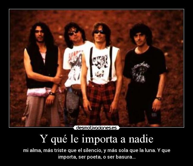 Y qué le importa a nadie - mi alma, más triste que el silencio, y más sola que la luna. Y que
importa, ser poeta, o ser basura...