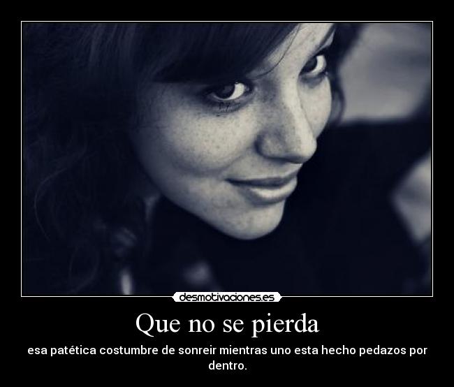Que no se pierda - esa patética costumbre de sonreir mientras uno esta hecho pedazos por dentro.