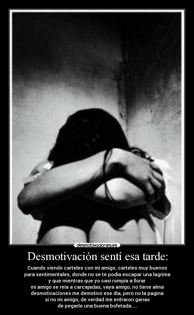 Desmotivación sentí esa tarde: - Cuando viendo carteles con mi amigo, carteles muy buenos
para sentimentales, donde no se te podia escapar una lagrima
y que mientras que yo casi rompía a llorar
mi amigo se reía a carcajadas, vaya amigo, no tiene alma
desmotivaciones me demotivo ese dia, pero no la pagina
si no mi amigo, de verdad me entraron ganas
de pegarle una buena bofetada.....