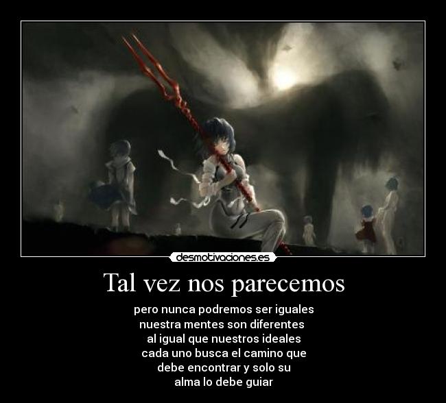 Tal vez nos parecemos - pero nunca podremos ser iguales
nuestra mentes son diferentes
al igual que nuestros ideales
cada uno busca el camino que
debe encontrar y solo su
alma lo debe guiar