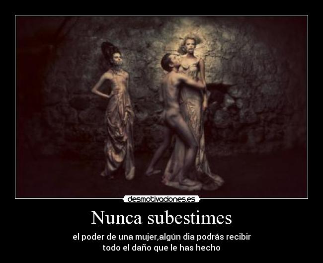 Nunca subestimes - el poder de una mujer,algún dia podrás recibir
todo el daño que le has hecho
