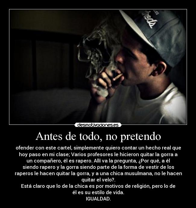 Antes de todo, no pretendo - ofender con este cartel, simplemente quiero contar un hecho real que
hoy paso en mi clase; Varios profesores le hicieron quitar la gorra a
un compañero, él es rapero. Allí va la pregunta, ¿Por qué, a él
siendo rapero y la gorra siendo parte de la forma de vestir de los
raperos le hacen quitar la gorra, y a una chica musulmana, no le hacen
quitar el velo?.
Está claro que lo de la chica es por motivos de religión, pero lo de
él es su estilo de vida.
IGUALDAD.