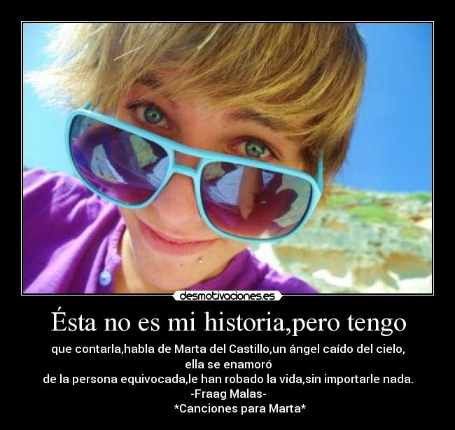 Ésta no es mi historia,pero tengo - que contarla,habla de Marta del Castillo,un ángel caído del cielo, ella se enamoró
de la persona equivocada,le han robado la vida,sin importarle nada.
-Fraag Malas-
         *Canciones para Marta*